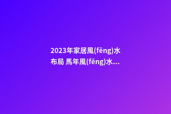 2023年家居風(fēng)水布局 馬年風(fēng)水吉兇方位運勢